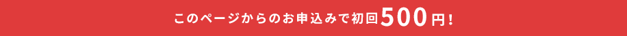 このページからのお申込みで初回500円!