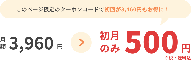 このページ限定のクーポンコードで初回が3,460円もお得に！月額3,960円が初月のみ500円 ※税・送料込