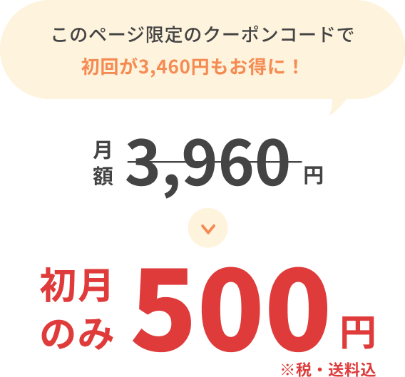 このページ限定のクーポンコードで初回が3,460円もお得に！月額3,960円が初月のみ500円 ※税・送料込